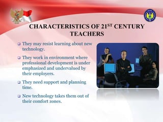 CHARACTERISTICS OF 21ST CENTURY
TEACHERS
 They may resist learning about new
technology.
 They work in environment where
professional development is under
emphasized and undervalued by
their employers.
 They need support and planning
time.
 New technology takes them out of
their comfort zones.
 