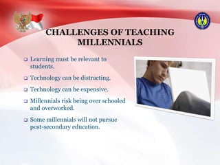 CHALLENGES OF TEACHING
MILLENNIALS
 Learning must be relevant to
students.
 Technology can be distracting.
 Technology can be expensive.
 Millennials risk being over schooled
and overworked.
 Some millennials will not pursue
post-secondary education.
 