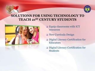 SOLUTIONS FOR USING TECHNOLOGY TO
TEACH 21ST CENTURY STUDENTS
 Equip classrooms with ICT
resources
 New Curricula Design
 Digital Literacy Certification for
Educators
 Digital Literacy Certification for
Students
 