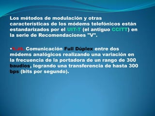 Los métodos de modulación y otras
características de los módems telefónicos están
estandarizados por el UIT-T (el antiguo CCITT) en
la serie de Recomendaciones "V".

•V.21. Comunicación Full Dúplex entre dos
módems analógicos realizando una variación en
la frecuencia de la portadora de un rango de 300
baudios, logrando una transferencia de hasta 300
bps (bits por segundo).
 
