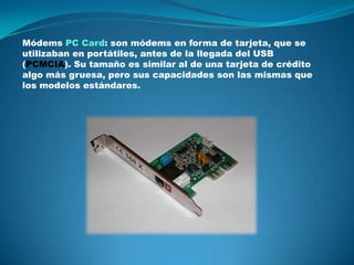 Módems PC Card: son módems en forma de tarjeta, que se
utilizaban en portátiles, antes de la llegada del USB
(PCMCIA). Su tamaño es similar al de una tarjeta de crédito
algo más gruesa, pero sus capacidades son las mismas que
los modelos estándares.
 