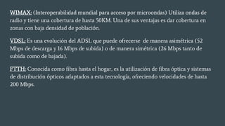 WIMAX: (Interoperabilidad mundial para acceso por microondas) Utiliza ondas de
radio y tiene una cobertura de hasta 50KM. Una de sus ventajas es dar cobertura en
zonas con baja densidad de población.
VDSL: Es una evolución del ADSL que puede ofrecerse de manera asimétrica (52
Mbps de descarga y 16 Mbps de subida) o de manera simétrica (26 Mbps tanto de
subida como de bajada).
FTTH: Conocida como fibra hasta el hogar, es la utilización de fibra óptica y sistemas
de distribución ópticos adaptados a esta tecnología, ofreciendo velocidades de hasta
200 Mbps.
 