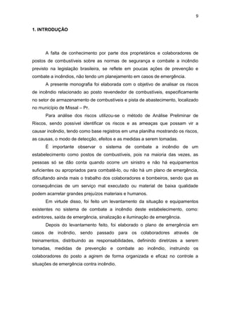 9
1. INTRODUÇÃO
A falta de conhecimento por parte dos proprietários e colaboradores de
postos de combustíveis sobre as normas de segurança e combate a incêndio
previsto na legislação brasileira, se reflete em poucas ações de prevenção e
combate a incêndios, não tendo um planejamento em casos de emergência.
A presente monografia foi elaborada com o objetivo de analisar os riscos
de incêndio relacionado ao posto revendedor de combustíveis, especificamente
no setor de armazenamento de combustíveis e pista de abastecimento, localizado
no município de Missal – Pr.
Para análise dos riscos utilizou-se o método de Análise Preliminar de
Riscos, sendo possível identificar os riscos e as ameaças que possam vir a
causar incêndio, tendo como base registros em uma planilha mostrando os riscos,
as causas, o modo de detecção, efeitos e as medidas a serem tomadas.
É importante observar o sistema de combate a incêndio de um
estabelecimento como postos de combustíveis, pois na maioria das vezes, as
pessoas só se dão conta quando ocorre um sinistro e não há equipamentos
suficientes ou apropriados para combatê-lo, ou não há um plano de emergência,
dificultando ainda mais o trabalho dos colaboradores e bombeiros, sendo que as
consequências de um serviço mal executado ou material de baixa qualidade
podem acarretar grandes prejuízos materiais e humanos.
Em virtude disso, foi feito um levantamento da situação e equipamentos
existentes no sistema de combate a incêndio deste estabelecimento, como:
extintores, saída de emergência, sinalização e iluminação de emergência.
Depois do levantamento feito, foi elaborado o plano de emergência em
casos de incêndio, sendo passado para os colaboradores através de
treinamentos, distribuindo as responsabilidades, definindo diretrizes a serem
tomadas, medidas de prevenção e combate ao incêndio, instruindo os
colaboradores do posto a agirem de forma organizada e eficaz no controle a
situações de emergência contra incêndio.
 