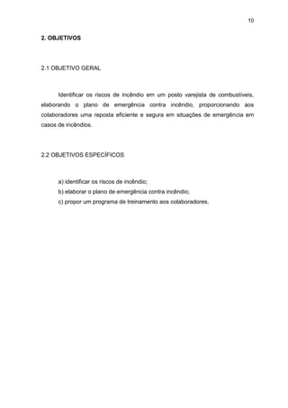 10
2. OBJETIVOS
2.1 OBJETIVO GERAL
Identificar os riscos de incêndio em um posto varejista de combustíveis,
elaborando o plano de emergência contra incêndio, proporcionando aos
colaboradores uma reposta eficiente e segura em situações de emergência em
casos de incêndios.
2.2 OBJETIVOS ESPECÍFICOS
a) identificar os riscos de incêndio;
b) elaborar o plano de emergência contra incêndio;
c) propor um programa de treinamento aos colaboradores.
 
