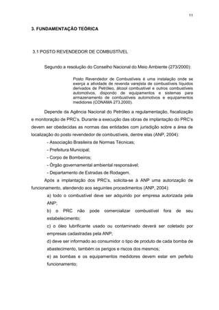 11
3. FUNDAMENTAÇÃO TEÓRICA
3.1 POSTO REVENDEDOR DE COMBUSTÍVEL
Segundo a resolução do Conselho Nacional do Meio Ambiente (273/2000):
Posto Revendedor de Combustíveis é uma instalação onde se
exerça a atividade de revenda varejista de combustíveis líquidos
derivados de Petróleo, álcool combustível e outros combustíveis
automotivos, dispondo de equipamentos e sistemas para
armazenamento de combustíveis automotivos e equipamentos
medidores (CONAMA 273,2000).
Depende da Agência Nacional do Petróleo a regulamentação, fiscalização
e monitoração de PRC’s. Durante a execução das obras de implantação do PRC’s
devem ser obedecidas as normas das entidades com jurisdição sobre a área de
localização do posto revendedor de combustíveis, dentre elas (ANP, 2004):
- Associação Brasileira de Normas Técnicas;
- Prefeitura Municipal;
- Corpo de Bombeiros;
- Órgão governamental ambiental responsável;
- Departamento de Estradas de Rodagem.
Após a implantação dos PRC’s, solicita-se à ANP uma autorização de
funcionamento, atendendo aos seguintes procedimentos (ANP, 2004):
a) todo o combustível deve ser adquirido por empresa autorizada pela
ANP;
b) o PRC não pode comercializar combustível fora de seu
estabelecimento;
c) o óleo lubrificante usado ou contaminado deverá ser coletado por
empresas cadastradas pela ANP;
d) deve ser informado ao consumidor o tipo de produto de cada bomba de
abastecimento, também os perigos e riscos dos mesmos;
e) as bombas e os equipamentos medidores devem estar em perfeito
funcionamento;
 