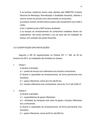 12
f) as bombas medidoras devem estar aferidas pelo INMETRO (Instituto
Nacional de Metrologia, Normalização e Qualidade Industrial), obtendo o
volume correto do produto como demonstrado ao consumidor;
g) qualquer produto vendido deverá passar pelo equipamento que mede a
vazão;
h) ter o cadastro junto a ANP sempre atualizado;
i) os tanques de armazenamento de combustível instalados devem ser
subterrâneos, não sendo permitido o uso de outro tipo de instalação de
tanque, com exceção dos postos flutuantes.
3.2 CLASSIFICAÇÃO DAS INSTALAÇÕES
Segundo a NR 20 regulamentada na Portaria SIT n.º 308, de 29 de
fevereiro de 2012, as instalações são divididas em classes:
 Classe I
a) Quanto à atividade:
a.1 - postos de serviço com inflamáveis e/ou líquidos combustíveis.
b) Quanto à capacidade de armazenamento, de forma permanente e/ou
transitória:
b.1 - gases inflamáveis: acima de 2 ton até 60 ton;
b.2 - líquidos inflamáveis e/ou combustíveis: acima de 10 m³ até 5.000 m³.
 Classe II
a) Quanto à atividade:
a.1 - engarrafadoras de gases inflamáveis;
a.2 - atividades de transporte duto viário de gases e líquidos inflamáveis
e/ou combustíveis.
b) Quanto à capacidade de armazenamento, de forma permanente e/ou
transitória:
b.1 - gases inflamáveis: acima de 60 ton até 600 ton;
 