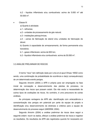 13
b.2 - líquidos inflamáveis e/ou combustíveis: acima de 5.000 m³ até
50.000 m³.
 Classe III
a) Quanto à atividade:
a.1 - refinarias;
a.2 - unidades de processamento de gás natural;
a.3 - instalações petroquímicas;
a.4 - usinas de fabricação de etanol e/ou unidades de fabricação de
álcool.
b) Quanto à capacidade de armazenamento, de forma permanente e/ou
transitória:
b.1 - gases inflamáveis: acima de 600 ton;
b.2 - líquidos inflamáveis e/ou combustíveis: acima de 50.000 m³.
3.3 ANÁLISE PRELIMINAR DE RISCOS
O termo “risco” tem definição dada por Lima et al apud Ohsas 18002 como
sendo, uma combinação da probabilidade de ocorrência e da(s) consequência(s)
de um determinado evento perigos.
Segundo Amorim (2004) a APR é própria para ser empregada na fase
inicial de concepção e desenvolvimento das plantas de processo, na
determinação dos riscos que possam existir. Ela não exclui a necessidade de
outros tipos de avaliações de riscos. Ao contrário, é uma precursora de outras
análises.
As principais vantagens da APR são: identificação com antecedência e
conscientização dos perigos em potencial por parte da equipe de projeto e
identificação e/ou desenvolvimento de diretrizes e critérios para a equipe de
desenvolvimento do processo seguir (AMORIM, 2004).
Segundo Amorim (2004) a análise preliminar de riscos deve seguir a
seguinte ordem: reunir os dados, efetuar a análise preliminar de riscos e registrar
os resultados. Os resultados da APR são registrados quando for necessário em
 
