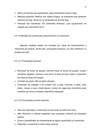 16
 Meios de extinção não apropriados: Água diretamente sobre o fogo.
 Métodos especiais: Resfriar com neblina d'água, os recipientes que estiverem
expostos ao fogo. Remover os recipientes da área de fogo.
 Proteção dos bombeiros: Em ambientes fechados, usar equipamento de
resgate com suprimento de ar.
3.4.1.6 Medidas de controle para derramamento ou vazamento
Algumas medidas podem ser tomadas em casos de derramamento e
vazamento do produto, sendo elas, precauções pessoais, ao meio ambiente e a
limpeza do local.
3.4.1.6.1 Precauções pessoais
 Remoção de fontes de ignição: Eliminar todas as fontes de ignição, impedir
centelhas, fagulhas, chamas e não fumar na área de risco. Isolar o vazamento
de todas as fontes de ignição.
 Controle de poeira: Não se aplica (líquido).
 Prevenção da inalação e do contato com a pele, mucosas e olhos: Usar
botas, roupas e luvas impermeáveis, óculos de segurança herméticos para
produtos químicos e proteção respiratória adequada.
3.4.1.6.2 Precauções ao meio ambiente
 Deve ser estancado o vazamento se isso puder ser feito sem risco.
 Não direcionar o material espalhado para quaisquer sistemas de drenagem
pública.
 Evitar a possibilidade de contaminação de águas superficiais ou mananciais.
 Restringir o vazamento à menor área possível.
 