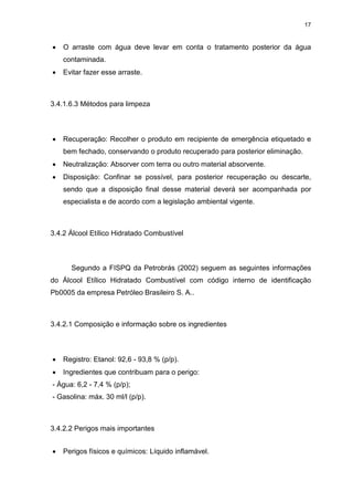 17
 O arraste com água deve levar em conta o tratamento posterior da água
contaminada.
 Evitar fazer esse arraste.
3.4.1.6.3 Métodos para limpeza
 Recuperação: Recolher o produto em recipiente de emergência etiquetado e
bem fechado, conservando o produto recuperado para posterior eliminação.
 Neutralização: Absorver com terra ou outro material absorvente.
 Disposição: Confinar se possível, para posterior recuperação ou descarte,
sendo que a disposição final desse material deverá ser acompanhada por
especialista e de acordo com a legislação ambiental vigente.
3.4.2 Álcool Etílico Hidratado Combustível
Segundo a FISPQ da Petrobrás (2002) seguem as seguintes informações
do Álcool Etílico Hidratado Combustível com código interno de identificação
Pb0005 da empresa Petróleo Brasileiro S. A..
3.4.2.1 Composição e informação sobre os ingredientes
 Registro: Etanol: 92,6 - 93,8 % (p/p).
 Ingredientes que contribuam para o perigo:
- Água: 6,2 - 7,4 % (p/p);
- Gasolina: máx. 30 ml/l (p/p).
3.4.2.2 Perigos mais importantes
 Perigos físicos e químicos: Líquido inflamável.
 