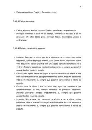 18
 Perigos específicos: Produto inflamável e nocivo.
3.4.2.3 Efeitos do produto
 Efeitos adversos à saúde humana: Produto que altera o comportamento.
 Principais sintomas: Causa dor de cabeça, sonolência e lassidão e se for
absorvido em altas doses pode provocar torpor, alucinações visuais e
embriaguez.
3.4.2.4 Medidas de primeiros socorros
 Inalação: Remover a vítima para local arejado e se a vítima não estiver
respirando, aplicar respiração artificial. Se a vítima estiver respirando, porém
com dificuldade, aplicar oxigênio com uma vazão aproximadamente de 10 a
15 l/min. Procurar assistência médica imediatamente, e, sempre que possível
apresentando o rótulo do produto.
 Contato com a pele: Retirar as roupas e sapatos contaminados e lavar a pele
com água em abundância, por aproximadamente 20 min. Procurar assistência
médica imediatamente, e, sempre que possível apresentando o rótulo do
produto.
 Contato com os olhos: Lavar os olhos com água em abundância por
aproximadamente 20 min, sempre mantendo as pálpebras separadas.
Procurar assistência médica imediatamente, e, sempre que possível
apresentando o rótulo do produto.
 Ingestão: Nunca deve ser provocado o vômito e se a vítima estiver
consciente, lavar a sua boca com água em abundância. Procurar assistência
médica imediatamente, e, sempre que possível apresentando o rótulo do
produto.
 