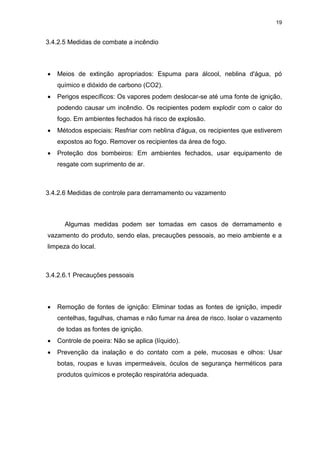 19
3.4.2.5 Medidas de combate a incêndio
 Meios de extinção apropriados: Espuma para álcool, neblina d'água, pó
químico e dióxido de carbono (CO2).
 Perigos específicos: Os vapores podem deslocar-se até uma fonte de ignição,
podendo causar um incêndio. Os recipientes podem explodir com o calor do
fogo. Em ambientes fechados há risco de explosão.
 Métodos especiais: Resfriar com neblina d'água, os recipientes que estiverem
expostos ao fogo. Remover os recipientes da área de fogo.
 Proteção dos bombeiros: Em ambientes fechados, usar equipamento de
resgate com suprimento de ar.
3.4.2.6 Medidas de controle para derramamento ou vazamento
Algumas medidas podem ser tomadas em casos de derramamento e
vazamento do produto, sendo elas, precauções pessoais, ao meio ambiente e a
limpeza do local.
3.4.2.6.1 Precauções pessoais
 Remoção de fontes de ignição: Eliminar todas as fontes de ignição, impedir
centelhas, fagulhas, chamas e não fumar na área de risco. Isolar o vazamento
de todas as fontes de ignição.
 Controle de poeira: Não se aplica (líquido).
 Prevenção da inalação e do contato com a pele, mucosas e olhos: Usar
botas, roupas e luvas impermeáveis, óculos de segurança herméticos para
produtos químicos e proteção respiratória adequada.
 