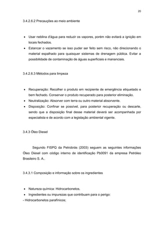 20
3.4.2.6.2 Precauções ao meio ambiente
 Usar neblina d'água para reduzir os vapores, porém não evitará a ignição em
locais fechados.
 Estancar o vazamento se isso puder ser feito sem risco, não direcionando o
material espalhado para quaisquer sistemas de drenagem pública. Evitar a
possibilidade de contaminação de águas superficiais e mananciais.
3.4.2.6.3 Métodos para limpeza
 Recuperação: Recolher o produto em recipiente de emergência etiquetado e
bem fechado. Conservar o produto recuperado para posterior eliminação.
 Neutralização: Absorver com terra ou outro material absorvente.
 Disposição: Confinar se possível, para posterior recuperação ou descarte,
sendo que a disposição final desse material deverá ser acompanhada por
especialista e de acordo com a legislação ambiental vigente.
3.4.3 Óleo Diesel
Segundo FISPQ da Petrobrás (2003) seguem as seguintes informações
Óleo Diesel com código interno de identificação Pb0091 da empresa Petróleo
Brasileiro S. A..
3.4.3.1 Composição e informação sobre os ingredientes
 Natureza química: Hidrocarbonetos.
 Ingredientes ou impurezas que contribuam para o perigo:
- Hidrocarbonetos parafínicos;
 