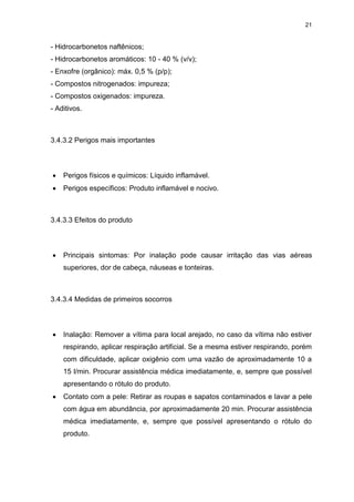 21
- Hidrocarbonetos naftênicos;
- Hidrocarbonetos aromáticos: 10 - 40 % (v/v);
- Enxofre (orgânico): máx. 0,5 % (p/p);
- Compostos nitrogenados: impureza;
- Compostos oxigenados: impureza.
- Aditivos.
3.4.3.2 Perigos mais importantes
 Perigos físicos e químicos: Líquido inflamável.
 Perigos específicos: Produto inflamável e nocivo.
3.4.3.3 Efeitos do produto
 Principais sintomas: Por inalação pode causar irritação das vias aéreas
superiores, dor de cabeça, náuseas e tonteiras.
3.4.3.4 Medidas de primeiros socorros
 Inalação: Remover a vítima para local arejado, no caso da vítima não estiver
respirando, aplicar respiração artificial. Se a mesma estiver respirando, porém
com dificuldade, aplicar oxigênio com uma vazão de aproximadamente 10 a
15 l/min. Procurar assistência médica imediatamente, e, sempre que possível
apresentando o rótulo do produto.
 Contato com a pele: Retirar as roupas e sapatos contaminados e lavar a pele
com água em abundância, por aproximadamente 20 min. Procurar assistência
médica imediatamente, e, sempre que possível apresentando o rótulo do
produto.
 