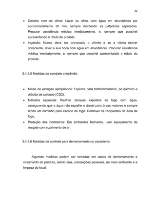 22
 Contato com os olhos: Lavar os olhos com água em abundância por
aproximadamente 20 min, sempre mantendo as pálpebras separadas.
Procurar assistência médica imediatamente, e, sempre que possível
apresentando o rótulo do produto.
 Ingestão: Nunca deve ser provocado o vômito e se a vítima estiver
consciente, lavar a sua boca com água em abundância. Procurar assistência
médica imediatamente, e, sempre que possível apresentando o rótulo do
produto.
3.4.3.5 Medidas de combate a incêndio
 Meios de extinção apropriados: Espuma para hidrocarbonetos, pó químico e
dióxido de carbono (CO2).
 Métodos especiais: Resfriar tanques expostos ao fogo com água,
assegurando que a água não espalhe o diesel para áreas maiores e sempre
tendo um caminho para escape de fogo. Remover os recipientes da área de
fogo.
 Proteção dos bombeiros: Em ambientes fechados, usar equipamento de
resgate com suprimento de ar.
3.4.3.6 Medidas de controle para derramamento ou vazamento
Algumas medidas podem ser tomadas em casos de derramamento e
vazamento do produto, sendo elas, precauções pessoais, ao meio ambiente e a
limpeza do local.
 