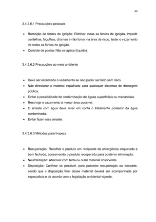 23
3.4.3.6.1 Precauções pessoais
 Remoção de fontes de ignição: Eliminar todas as fontes de ignição, impedir
centelhas, fagulhas, chamas e não fumar na área de risco. Isolar o vazamento
de todas as fontes de ignição.
 Controle de poeira: Não se aplica (líquido).
3.4.3.6.2 Precauções ao meio ambiente
 Deve ser estancado o vazamento se isso puder ser feito sem risco.
 Não direcionar o material espalhado para quaisquer sistemas de drenagem
pública.
 Evitar a possibilidade de contaminação de águas superficiais ou mananciais.
 Restringir o vazamento à menor área possível.
 O arraste com água deve levar em conta o tratamento posterior da água
contaminada.
 Evitar fazer esse arraste.
3.4.3.6.3 Métodos para limpeza
 Recuperação: Recolher o produto em recipiente de emergência etiquetado e
bem fechado, conservando o produto recuperado para posterior eliminação.
 Neutralização: Absorver com terra ou outro material absorvente.
 Disposição: Confinar se possível, para posterior recuperação ou descarte,
sendo que a disposição final desse material deverá ser acompanhada por
especialista e de acordo com a legislação ambiental vigente.
 
