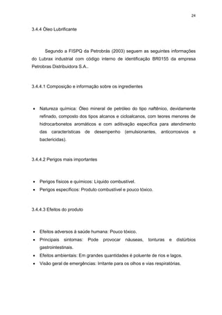 24
3.4.4 Óleo Lubrificante
Segundo a FISPQ da Petrobrás (2003) seguem as seguintes informações
do Lubrax industrial com código interno de identificação BR0155 da empresa
Petrobras Distribuidora S.A..
3.4.4.1 Composição e informação sobre os ingredientes
 Natureza química: Óleo mineral de petróleo do tipo naftênico, devidamente
refinado, composto dos tipos alcanos e cicloalcanos, com teores menores de
hidrocarbonetos aromáticos e com aditivação específica para atendimento
das características de desempenho (emulsionantes, anticorrosivos e
bactericidas).
3.4.4.2 Perigos mais importantes
 Perigos físicos e químicos: Líquido combustível.
 Perigos específicos: Produto combustível e pouco tóxico.
3.4.4.3 Efeitos do produto
 Efeitos adversos à saúde humana: Pouco tóxico.
 Principais sintomas: Pode provocar náuseas, tonturas e distúrbios
gastrointestinais.
 Efeitos ambientais: Em grandes quantidades é poluente de rios e lagos.
 Visão geral de emergências: Irritante para os olhos e vias respiratórias.
 