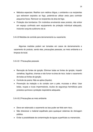 26
 Métodos especiais: Resfriar com neblina d'água, o ambiente e os recipientes
que estiverem expostos ao fogo, podendo-se utilizar areia para controlar
pequenos focos. Remover os recipientes da área de fogo.
 Proteção dos bombeiros: Em incêndios envolvendo esse produto, não entrar
em espaço confinado sem equipamento de proteção individual adequado,
incluindo conjunto autônomo de ar.
3.4.4.6 Medidas de controle para derramamento ou vazamento
Algumas medidas podem ser tomadas em casos de derramamento e
vazamento do produto, sendo elas, precauções pessoais, ao meio ambiente e a
limpeza do local.
3.4.4.6.1 Precauções pessoais
 Remoção de fontes de ignição: Eliminar todas as fontes de ignição, impedir
centelhas, fagulhas, chamas e não fumar na área de risco. Isolar o vazamento
de todas as fontes de ignição.
 Controle de poeira: Não se aplica (líquido).
 Prevenção da inalação e do contato com a pele, mucosas e olhos: Usar
botas, roupas e luvas impermeáveis, óculos de segurança herméticos para
produtos químicos e proteção respiratória adequada.
3.4.4.6.2 Precauções ao meio ambiente
 Deve ser estancado o vazamento se isso puder ser feito sem risco.
 Não direcionar o material espalhado para quaisquer sistemas de drenagem
pública.
 Evitar a possibilidade de contaminação de águas superficiais ou mananciais.
 