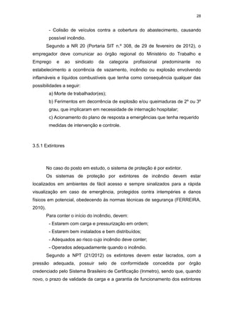 28
- Colisão de veículos contra a cobertura do abastecimento, causando
possível incêndio.
Segundo a NR 20 (Portaria SIT n.º 308, de 29 de fevereiro de 2012), o
empregador deve comunicar ao órgão regional do Ministério do Trabalho e
Emprego e ao sindicato da categoria profissional predominante no
estabelecimento a ocorrência de vazamento, incêndio ou explosão envolvendo
inflamáveis e líquidos combustíveis que tenha como consequência qualquer das
possibilidades a seguir:
a) Morte de trabalhador(es);
b) Ferimentos em decorrência de explosão e/ou queimaduras de 2º ou 3º
grau, que implicaram em necessidade de internação hospitalar;
c) Acionamento do plano de resposta a emergências que tenha requerido
medidas de intervenção e controle.
3.5.1 Extintores
No caso do posto em estudo, o sistema de proteção é por extintor.
Os sistemas de proteção por extintores de incêndio devem estar
localizados em ambientes de fácil acesso e sempre sinalizados para a rápida
visualização em caso de emergência, protegidos contra intempéries e danos
físicos em potencial, obedecendo às normas técnicas de segurança (FERREIRA,
2010).
Para conter o início do incêndio, devem:
- Estarem com carga e pressurização em ordem;
- Estarem bem instalados e bem distribuídos;
- Adequados ao risco cujo incêndio deve conter;
- Operados adequadamente quando o incêndio.
Segundo a NPT (21/2012) os extintores devem estar lacrados, com a
pressão adequada, possuir selo de conformidade concedida por órgão
credenciado pelo Sistema Brasileiro de Certificação (Inmetro), sendo que, quando
novo, o prazo de validade da carga e a garantia de funcionamento dos extintores
 