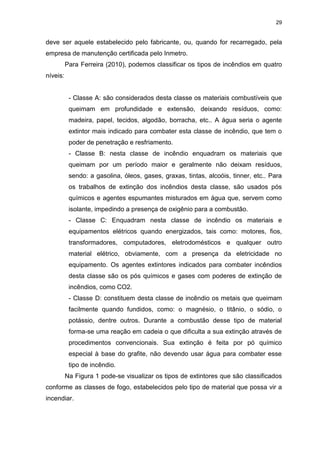 29
deve ser aquele estabelecido pelo fabricante, ou, quando for recarregado, pela
empresa de manutenção certificada pelo Inmetro.
Para Ferreira (2010), podemos classificar os tipos de incêndios em quatro
níveis:
- Classe A: são considerados desta classe os materiais combustíveis que
queimam em profundidade e extensão, deixando resíduos, como:
madeira, papel, tecidos, algodão, borracha, etc.. A água seria o agente
extintor mais indicado para combater esta classe de incêndio, que tem o
poder de penetração e resfriamento.
- Classe B: nesta classe de incêndio enquadram os materiais que
queimam por um período maior e geralmente não deixam resíduos,
sendo: a gasolina, óleos, gases, graxas, tintas, alcoóis, tinner, etc.. Para
os trabalhos de extinção dos incêndios desta classe, são usados pós
químicos e agentes espumantes misturados em água que, servem como
isolante, impedindo a presença de oxigênio para a combustão.
- Classe C: Enquadram nesta classe de incêndio os materiais e
equipamentos elétricos quando energizados, tais como: motores, fios,
transformadores, computadores, eletrodomésticos e qualquer outro
material elétrico, obviamente, com a presença da eletricidade no
equipamento. Os agentes extintores indicados para combater incêndios
desta classe são os pós químicos e gases com poderes de extinção de
incêndios, como CO2.
- Classe D: constituem desta classe de incêndio os metais que queimam
facilmente quando fundidos, como: o magnésio, o titânio, o sódio, o
potássio, dentre outros. Durante a combustão desse tipo de material
forma-se uma reação em cadeia o que dificulta a sua extinção através de
procedimentos convencionais. Sua extinção é feita por pó químico
especial à base do grafite, não devendo usar água para combater esse
tipo de incêndio.
Na Figura 1 pode-se visualizar os tipos de extintores que são classificados
conforme as classes de fogo, estabelecidos pelo tipo de material que possa vir a
incendiar.
 