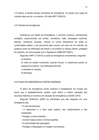 33
7,5 metros. A tensão dessas luminárias de emergência em áreas com carga de
incêndio deve ser de, no máximo, 30 Volts (NPT 18/2012).
3.5.3 Saídas de emergências
Entende-se por Saída de Emergência, o caminho contínuo, devidamente
protegido, proporcionado por portas, corredores, halls, passagens externas,
balcões, vestíbulos, escadas, rampas ou outros dispositivos de saída ou
combinações destes, a ser percorrido pelo usuário, em caso de um incêndio, de
qualquer ponto da edificação até atingir a via pública ou espaço aberto, protegido
do incêndio, em comunicação com o logradouro (NBR 9077/2001).
Segundo a NPT (11/2012) a saída de emergência compreende o seguinte:
a) acessos;
b) rotas de saídas horizontais, quando houver, e respectivas portas ou
espaço livre exterior, nas edificações térreas;
c) escadas ou rampas;
d) descarga.
3.6 PLANO DE EMERGÊNCIA CONTRA INCÊNDIO
O plano de emergência contra incêndio é estabelecido em função dos
riscos que o estabelecimento contém, para definir a melhor utilização dos
recursos materiais e humanos em situação de emergência (LUGON, 2012).
Segundo Guilherme (2007) as prioridades que são seguidas em uma
emergência são:
- A vida das pessoas;
- A segurança e o bem estar público, dos colaboradores e das
instalações;
- Proteger o meio ambiente;
- Cumprir todas as leis e normas vigentes;
- A continuidade das operações;
- Proteger a Reputação e a Imagem da empresa.
 