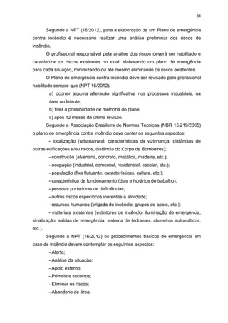 34
Segundo a NPT (16/2012), para a elaboração de um Plano de emergência
contra incêndio é necessário realizar uma análise preliminar dos riscos de
incêndio.
O profissional responsável pela análise dos riscos deverá ser habilitado e
caracterizar os riscos existentes no local, elaborando um plano de emergência
para cada situação, minimizando ou até mesmo eliminando os riscos existentes.
O Plano de emergência contra incêndio deve ser revisado pelo profissional
habilitado sempre que (NPT 16/2012):
a) ocorrer alguma alteração significativa nos processos industriais, na
área ou leiaute;
b) tiver a possibilidade de melhoria do plano;
c) após 12 meses da última revisão.
Segundo a Associação Brasileira de Normas Técnicas (NBR 15.219/2005)
o plano de emergência contra incêndio deve conter os seguintes aspectos:
- localização (urbana/rural, características da vizinhança, distâncias de
outras edificações e/ou riscos, distância do Corpo de Bombeiros);
- construção (alvenaria, concreto, metálica, madeira, etc.);
- ocupação (industrial, comercial, residencial, escolar, etc.);
- população (fixa flutuante, características, cultura, etc.);
- característica de funcionamento (dias e horários de trabalho);
- pessoas portadoras de deficiências;
- outros riscos específicos inerentes à atividade;
- recursos humanos (brigada de incêndio, grupos de apoio, etc.);
- materiais existentes (extintores de incêndio, iluminação de emergência,
sinalização, saídas de emergência, sistema de hidrantes, chuveiros automáticos,
etc.).
Segundo a NPT (16/2012) os procedimentos básicos de emergência em
caso de incêndio devem contemplar os seguintes aspectos:
- Alerta;
- Análise da situação;
- Apoio externo;
- Primeiros socorros;
- Eliminar os riscos;
- Abandono de área;
 