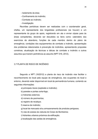 35
- Isolamento da área;
- Confinamento do incêndio;
- Combate ao incêndio;
- Investigação.
Reuniões periódicas devem ser realizadas com o coordenador geral,
chefes, um representante dos brigadistas profissionais (se houver) e um
representante do grupo de apoio, registrando em ata e enviar cópias para às
áreas competentes, devendo ser discutidos os itens como: calendário dos
exercícios de abandono, funções de cada membro dentro do plano de
emergência, condições dos equipamentos de combate a incêndio, apresentação
dos problemas relacionados à prevenção de incêndios, apresentando propostas
corretivas, atualização de técnicas e táticas de combate a incêndio e outros
assuntos que tiverem pertinência ao assunto (NPT 016, 2012).
3.7 PLANTA DE RISCO DE INCÊNDIO
Segundo a NPT (16/2012) a planta de risco de incêndio visa facilitar o
reconhecimento do local pela equipe de emergência, dos ocupantes do local e
entorno, devendo estar disponível em local de permanência humana, contendo as
seguintes informações:
a) principais riscos (explosão e incêndio);
b) paredes e portas corta-fogo;
c) hidrantes externos;
d) número de pavimentos;
e) registro de recalque;
f) reserva de incêndio;
g) local de manuseio e/ou armazenamento de produtos perigosos;
h) vias de acesso às viaturas do Corpo de Bombeiros;
i) hidrantes urbanos próximos da edificação;
j) localização das saídas de emergência.
 