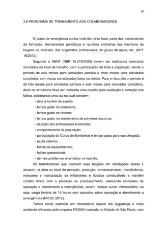 36
3.8 PROGRAMA DE TREINAMENTO AOS COLABORADORES
O plano de emergência contra incêndio deve fazer parte dos treinamentos
de formação, treinamentos periódicos e reuniões ordinárias dos membros da
brigada de incêndio, dos brigadistas profissionais, do grupo de apoio, etc. (NPT
16/2012).
Segundo a ABNT (NBR 15.219/2005) devem ser realizados exercícios
simulados no local de trabalho, com a participação de toda a população, sendo o
período de seis meses para simulados parciais e doze meses para simulados
completos, com riscos considerados baixo ou médio. Para o risco alto o período é
de três meses para simulados parciais e seis meses para simulados completos.
Após os simulados deve ser realizada uma reunião para avaliação e correção das
falhas, elaborando uma ata na qual constem:
- data e horário do evento;
- tempo gasto no abandono;
- tempo gasto no retorno;
- tempo gasto no atendimento de primeiros-socorros;
- atuação dos profissionais envolvidos;
- comportamento da população;
- participação do Corpo de Bombeiros e tempo gasto para sua chegada;
- ajuda externa;
- falhas de equipamentos;
- falhas operacionais;
- demais problemas levantados na reunião.
Os trabalhadores que exercem suas funções em instalações classe I,
atuando na área ou local de extração, produção, armazenamento, transferência,
manuseio e manipulação de inflamáveis e líquidos combustíveis e mantêm
contato direto com o processo ou processamento, realizando atividades de
operação e atendimento a emergências, devem realizar curso Intermediário, ou
seja, carga horária de 16 horas com assuntos sobre operação e atendimento a
emergências (NR 20, 2012).
Temos como exemplo um treinamento básico em segurança e meio
ambiente oferecido pela empresa RESAN instalada no Estado de São Paulo, com
 