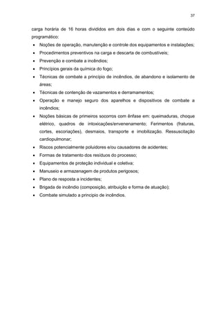 37
carga horária de 16 horas divididos em dois dias e com o seguinte conteúdo
programático:
 Noções de operação, manutenção e controle dos equipamentos e instalações;
 Procedimentos preventivos na carga e descarta de combustíveis;
 Prevenção e combate a incêndios;
 Princípios gerais da química do fogo;
 Técnicas de combate a princípio de incêndios, de abandono e isolamento de
áreas;
 Técnicas de contenção de vazamentos e derramamentos;
 Operação e manejo seguro dos aparelhos e dispositivos de combate a
incêndios;
 Noções básicas de primeiros socorros com ênfase em: queimaduras, choque
elétrico, quadros de intoxicações/envenenamento; Ferimentos (fraturas,
cortes, escoriações), desmaios, transporte e imobilização. Ressuscitação
cardiopulmonar;
 Riscos potencialmente poluidores e/ou causadores de acidentes;
 Formas de tratamento dos resíduos do processo;
 Equipamentos de proteção individual e coletiva;
 Manuseio e armazenagem de produtos perigosos;
 Plano de resposta a incidentes;
 Brigada de incêndio (composição, atribuição e forma de atuação);
 Combate simulado a principio de incêndios.
 