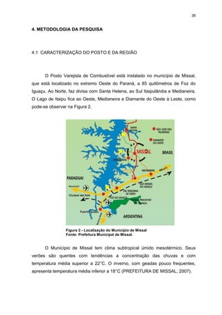 38
4. METODOLOGIA DA PESQUISA
4.1 CARACTERIZAÇÃO DO POSTO E DA REGIÃO
O Posto Varejista de Combustível está instalado no município de Missal,
que está localizado no extremo Oeste do Paraná, a 85 quilômetros de Foz do
Iguaçu. Ao Norte, faz divisa com Santa Helena, ao Sul Itaipulândia e Medianeira.
O Lago de Itaipu fica ao Oeste, Medianeira e Diamante do Oeste à Leste, como
pode-se observar na Figura 2.
Figura 2 - Localização do Município de Missal
Fonte: Prefeitura Municipal de Missal.
O Município de Missal tem clima subtropical úmido mesotérmico. Seus
verões são quentes com tendências a concentração das chuvas e com
temperatura média superior a 22°C. O inverno, com geadas pouco frequentes,
apresenta temperatura média inferior a 18°C (PREFEITURA DE MISSAL, 2007).
 