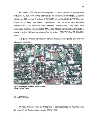 39
Em média, 70% da área é composta por terras planas ou suavemente
onduladas e, 30% com terras pedregosas de acentuada declividade. A altitude
média é de 320 metros. A latitude é 25°05’00” sul e a longitude, 24°15’00”oeste.
Quanto a tipologia dos solos, predominam: 26% latossolo roxo eutrófico
(mecanizado), 12% latossolo roxo distrófico (mecanizado), 20% terra roxa
estruturada eutrófica (mecanizada), 14% solos litólicos, cambissolos (ondulado e
montanhoso) e 28% outras associações de solos. (PREFEITURA DE MISSAL,
2007).
A Figura 3 mostra por imagem aérea a localização do posto no perímetro
urbano do município.
Figura 3 - Imagem aérea do Posto Scherer
Fonte: Google Earth.
4.3 A EMPRESA
O Posto Scherer, visto na Fotografia 1, está localizado na Avenida John
Kennedy, n° 90, Centro, e tem registro ANP n° 623.
 