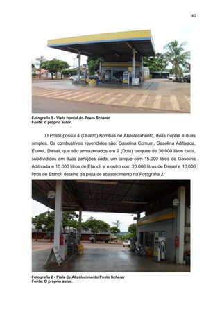 40
Fotografia 1 - Vista frontal do Posto Scherer
Fonte: o próprio autor.
O Posto possui 4 (Quatro) Bombas de Abastecimento, duas duplas e duas
simples. Os combustíveis revendidos são: Gasolina Comum, Gasolina Aditivada,
Etanol, Diesel, que são armazenados em 2 (Dois) tanques de 30.000 litros cada,
subdivididos em duas partições cada, um tanque com 15.000 litros de Gasolina
Aditivada e 15.000 litros de Etanol, e o outro com 20.000 litros de Diesel e 10.000
litros de Etanol, detalhe da pista de abastecimento na Fotografia 2.
Fotografia 2 - Pista de Abastecimento Posto Scherer
Fonte: O próprio autor.
 