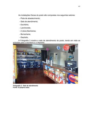 41
As instalações físicas do posto são compostas nos seguintes setores:
- Pista de abastecimento;
- Sala de atendimento;
- Escritório;
- Lanchonete;
- 2 (dois) Banheiros;
- Borracharia;
- Depósito.
A Fotografia 3 mostra a sala de atendimento do posto, tendo em vista as
entradas para o escritório e o depósito.
Fotografia 3 - Sala de atendimento
Fonte: O próprio autor.
 