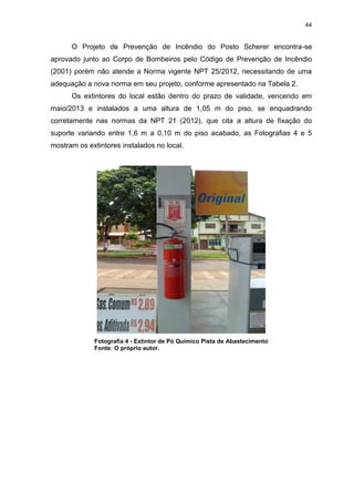 44
O Projeto de Prevenção de Incêndio do Posto Scherer encontra-se
aprovado junto ao Corpo de Bombeiros pelo Código de Prevenção de Incêndio
(2001) porém não atende a Norma vigente NPT 25/2012, necessitando de uma
adequação a nova norma em seu projeto, conforme apresentado na Tabela 2.
Os extintores do local estão dentro do prazo de validade, vencendo em
maio/2013 e instalados a uma altura de 1,05 m do piso, se enquadrando
corretamente nas normas da NPT 21 (2012), que cita a altura de fixação do
suporte variando entre 1,6 m a 0,10 m do piso acabado, as Fotografias 4 e 5
mostram os extintores instalados no local.
Fotografia 4 - Extintor de Pó Químico Pista de Abastecimento
Fonte: O próprio autor.
 