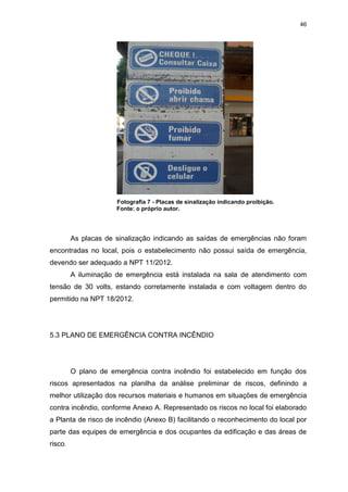 46
Fotografia 7 - Placas de sinalização indicando proibição.
Fonte: o próprio autor.
As placas de sinalização indicando as saídas de emergências não foram
encontradas no local, pois o estabelecimento não possui saída de emergência,
devendo ser adequado a NPT 11/2012.
A iluminação de emergência está instalada na sala de atendimento com
tensão de 30 volts, estando corretamente instalada e com voltagem dentro do
permitido na NPT 18/2012.
5.3 PLANO DE EMERGÊNCIA CONTRA INCÊNDIO
O plano de emergência contra incêndio foi estabelecido em função dos
riscos apresentados na planilha da análise preliminar de riscos, definindo a
melhor utilização dos recursos materiais e humanos em situações de emergência
contra incêndio, conforme Anexo A. Representado os riscos no local foi elaborado
a Planta de risco de incêndio (Anexo B) facilitando o reconhecimento do local por
parte das equipes de emergência e dos ocupantes da edificação e das áreas de
risco.
 