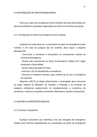 47
5.4 DISTRIBUIÇÃO DE RESPONSABILIDADES
Para que o plano de emergência contra incêndios não seja interrompido em
casos de acidentes é necessária organização por parte dos membros da equipe.
5.4.1 Coordenador do Plano de emergência contra incêndio
O gerente do posto deve ser o coordenador do plano de emergência contra
incêndio, e em caso de qualquer tipo de acidente, deve seguir o seguinte
planejamento:
- Comunicar a ocorrência a fornecedora de combustíveis, através da
Central de Emergência;
- Decidir pelo acionamento do Corpo de Bombeiros, Defesa Civil, órgão
Ambiental e Policia Militar;
- Decidir pela evacuação do Posto;
- Autorizar o fim do atendimento a emergência;
- Reiniciar os trabalhos normais, após certificar-se de que a emergência
foi superada.
Segundo a NR 20, já citada anteriormente, o empregador deve comunicar
ao órgão regional do Ministério do Trabalho e Emprego e ao sindicato da
categoria profissional predominante no estabelecimento à ocorrência de
vazamento, incêndio ou explosão envolvendo inflamáveis e líquidos combustíveis.
5.5 DEFINIR AS DIRETRIZES BÁSICAS
5.5.1 Durante o Expediente
Qualquer funcionário que identifique uma das situações de emergência
citadas deve informar imediatamente ao coordenador do plano de emergência
 