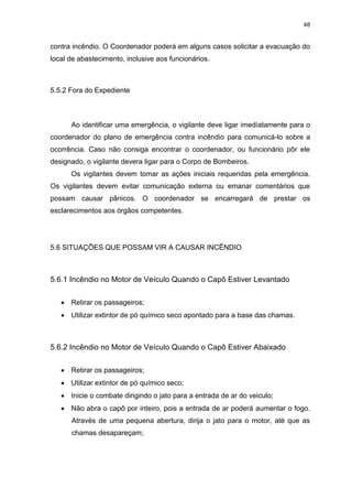 48
contra incêndio. O Coordenador poderá em alguns casos solicitar a evacuação do
local de abastecimento, inclusive aos funcionários.
5.5.2 Fora do Expediente
Ao identificar uma emergência, o vigilante deve ligar imediatamente para o
coordenador do plano de emergência contra incêndio para comunicá-lo sobre a
ocorrência. Caso não consiga encontrar o coordenador, ou funcionário pôr ele
designado, o vigilante devera ligar para o Corpo de Bombeiros.
Os vigilantes devem tomar as ações iniciais requeridas pela emergência.
Os vigilantes devem evitar comunicação externa ou emanar comentários que
possam causar pânicos. O coordenador se encarregará de prestar os
esclarecimentos aos órgãos competentes.
5.6 SITUAÇÕES QUE POSSAM VIR A CAUSAR INCÊNDIO
5.6.1 Incêndio no Motor de Veículo Quando o Capô Estiver Levantado
 Retirar os passageiros;
 Utilizar extintor de pó químico seco apontado para a base das chamas.
5.6.2 Incêndio no Motor de Veículo Quando o Capô Estiver Abaixado
 Retirar os passageiros;
 Utilizar extintor de pó químico seco;
 Inicie o combate dirigindo o jato para a entrada de ar do veiculo;
 Não abra o capô por inteiro, pois a entrada de ar poderá aumentar o fogo.
Através de uma pequena abertura, dirija o jato para o motor, até que as
chamas desapareçam;
 