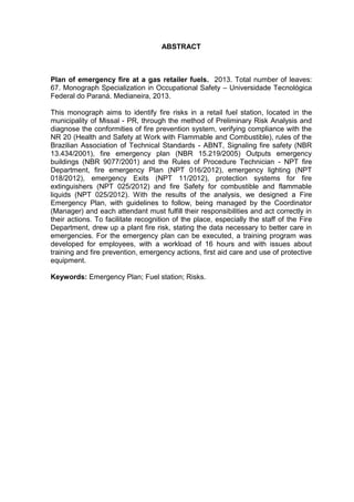 ABSTRACT
Plan of emergency fire at a gas retailer fuels. 2013. Total number of leaves:
67. Monograph Specialization in Occupational Safety – Universidade Tecnológica
Federal do Paraná. Medianeira, 2013.
This monograph aims to identify fire risks in a retail fuel station, located in the
municipality of Missal - PR, through the method of Preliminary Risk Analysis and
diagnose the conformities of fire prevention system, verifying compliance with the
NR 20 (Health and Safety at Work with Flammable and Combustible), rules of the
Brazilian Association of Technical Standards - ABNT, Signaling fire safety (NBR
13.434/2001), fire emergency plan (NBR 15.219/2005) Outputs emergency
buildings (NBR 9077/2001) and the Rules of Procedure Technician - NPT fire
Department, fire emergency Plan (NPT 016/2012), emergency lighting (NPT
018/2012), emergency Exits (NPT 11/2012), protection systems for fire
extinguishers (NPT 025/2012) and fire Safety for combustible and flammable
liquids (NPT 025/2012). With the results of the analysis, we designed a Fire
Emergency Plan, with guidelines to follow, being managed by the Coordinator
(Manager) and each attendant must fulfill their responsibilities and act correctly in
their actions. To facilitate recognition of the place, especially the staff of the Fire
Department, drew up a plant fire risk, stating the data necessary to better care in
emergencies. For the emergency plan can be executed, a training program was
developed for employees, with a workload of 16 hours and with issues about
training and fire prevention, emergency actions, first aid care and use of protective
equipment.
Keywords: Emergency Plan; Fuel station; Risks.
 
