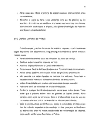 49
 Abra o capô por inteiro e termine de apagar qualquer chama menor ainda
permanecente;
 Recolher a areia ou terra seca utilizando uma pá de plástico ou de
alumínio. Acondicione os resíduos em baldes ou tambores com tampa,
estocados em local seguro e arejado, para posterior remoção do Posto de
acordo com a legislação local.
5.6.3 Grandes Derrames de Produto
Entende-se por grandes derrames de produtos, aqueles com formação de
poças de produto com escorrimento. Seguem algumas medidas a serem tomadas
nesses casos.
 Paralise imediatamente todas as atividades do posto de serviço;
 Desligue a chave geral do posto de serviço;
 Acione o órgão ambiental e o Corpo de Bombeiros;
 Comunique a Central de Emergência de sua Fornecedora de combustíveis;
 Atente para a possível presença de fontes de ignição na proximidade;
 Não permita que sejam ligados os motores dos veículos. Caso haja a
necessidade de remoção, os mesmos deverão ser empurrados;
 Isole a área afetada pelo produto, alertando para risco de incêndio;
 Posicione todos os extintores em locais estratégicos;
 Contenha qualquer tendência do produto escoar para outros locais. Tente
evitar que o produto escoe para as galerias de águas pluviais. Faça
barreiras com areia ou terra seca. Caso o produto atinja a rua ou vias de
circulação, oriente a policia para desviar ou interromper o trânsito;
 Caso o produto, atinja as vizinhanças, alertar a comunidade em relação ao
riso de incêndio, especialmente caso haja porões, garagens subterrâneas
ou depressões, onde há maior possibilidade de concentração de vapores,
peça auxílio ao Corpo de Bombeiros e Policia.
 