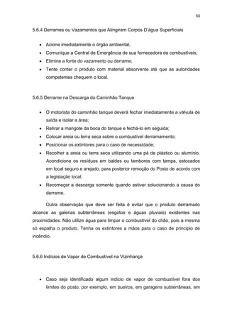 50
5.6.4 Derrames ou Vazamentos que Atingiram Corpos D’água Superficiais
 Acione imediatamente o órgão ambiental;
 Comunique a Central de Emergência de sua fornecedora de combustíveis;
 Elimine a fonte do vazamento ou derrame;
 Tente conter o produto com material absorvente até que as autoridades
competentes chequem o local.
5.6.5 Derrame na Descarga do Caminhão Tanque
 O motorista do caminhão tanque deverá fechar imediatamente a válvula de
saída e isolar a área;
 Retirar a mangote da boca do tanque e fechá-lo em seguida;
 Colocar areia ou terra seca sobre o combustível derramamento;
 Posicionar os extintores para o caso de necessidade;
 Recolher a areia ou terra seca utilizando uma pá de plástico ou alumínio.
Acondicione os resíduos em baldes ou tambores com tampa, estocados
em local seguro e arejado, para posterior remoção do Posto de acordo com
a legislação local;
 Recomeçar a descarga somente quando estiver solucionando a causa do
derrame.
Outra observação que deve ser feita é evitar que o produto derramado
alcance as galerias subterrâneas (esgotos e águas pluviais) existentes nas
proximidades. Não utilize água para limpar o combustível do chão, pois a mesma
só espalha o produto. Tenha os extintores a mãos para o caso de principio de
incêndio.
5.6.6 Indícios de Vapor de Combustível na Vizinhança
 Caso seja identificado algum indicio de vapor de combustível fora dos
limites do posto, por exemplo, em bueiros, em garagens subterrâneas, em
 