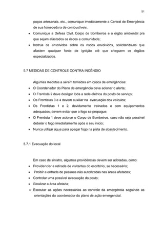 51
poços artesanais, etc., comunique imediatamente a Central de Emergência
de sua fornecedora de combustíveis.
 Comunique a Defesa Civil, Corpo de Bombeiros e o órgão ambiental pra
que sejam afastados os riscos a comunidade;
 Instrua os envolvidos sobre os riscos envolvidos, solicitando-os que
afastem qualquer fonte de ignição até que cheguem os órgãos
especializados.
5.7 MEDIDAS DE CONTROLE CONTRA INCÊNDIO
Algumas medidas a serem tomadas em casos de emergências:
 O Coordenador do Plano de emergência deve acionar o alerta;
 O Frentista 2 deve desligar toda a rede elétrica do posto de serviço;
 Os Frentistas 3 e 4 devem auxiliar na evacuação dos veículos;
 Os Frentistas 1 e 2, devidamente treinados e com equipamentos
adequados, devem evitar que o fogo se propague;
 O Frentista 1 deve acionar o Corpo de Bombeiros, caso não seja possível
debelar o fogo imediatamente após o seu inicio;
 Nunca utilizar água para apagar fogo na pista de abastecimento.
5.7.1 Evacuação do local
Em caso de sinistro, algumas providências devem ser adotadas, como:
 Providenciar a retirada de visitantes do escritório, se necessário;
 Proibir a entrada de pessoas não autorizadas nas áreas afetadas;
 Controlar uma possível evacuação do posto;
 Sinalizar a área afetada;
 Executar as ações necessárias ao controle da emergência seguindo as
orientações do coordenador do plano de ação emergencial.
 
