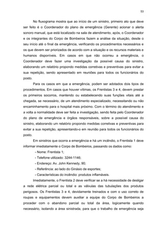 53
No fluxograma mostra que ao início de um sinistro, primeiro ato que deve
ser feito é o Coordenador do plano de emergência (Gerente) acionar o alerta
sonoro manual, que está localizado na sala de atendimento, após, o Coordenador
e os integrantes do Corpo de Bombeiros fazem a análise da situação, desde o
seu início até o final da emergência, verificando os procedimentos necessários e
os que devem ser priorizados de acordo com a situação e os recursos materiais e
humanos disponíveis. Em casos em que não ocorreu a emergência, o
Coordenador deve fazer uma investigação da possível causa do sinistro,
elaborando um relatório propondo medidas corretivas e preventivas para evitar a
sua repetição, sendo apresentado em reuniões para todos os funcionários do
posto.
Para os casos em que a emergência, podem ser adotados dois tipos de
procedimentos. Em casos que houver vítimas, os Frentistas 3 e 4, devem prestar
os primeiros socorros, mantendo ou estabelecendo suas funções vitais até a
chegada, se necessário, de um atendimento especializado, necessitando ou não
encaminhamento para o hospital mais próximo. Com o término do atendimento e
a volta a normalidade deve ser feita a investigação, sendo feita pelo Coordenador
do plano de emergência e órgãos responsáveis, sobre a possível causa do
sinistro, elaborando um relatório propondo medidas corretivas e preventivas para
evitar a sua repetição, apresentando-o em reunião para todos os funcionários do
posto.
Em sinistros que ocorra a emergência e há um incêndio, o Frentista 1 deve
informar imediatamente o Corpo de Bombeiros, passando os dados como:
- Nome: Frentista 1;
- Telefone utilizado: 3244-1146;
- Endereço: Av. John Kennedy, 90;
- Referência: ao lado do Ginásio de esportes;
- Características do incêndio: produtos inflamáveis.
Imediatamente, o Frentista 2 deve verificar se a há necessidade de desligar
a rede elétrica parcial ou total e as válvulas das tubulações dos produtos
perigosos. Os Frentistas 3 e 4, devidamente treinados e com o uso correto de
roupas e equipamentos devem auxiliar a equipe do Corpo de Bombeiros a
proceder com o abandono parcial ou total da área, logicamente quando
necessário, isolando a área sinistrada, para que o trabalho de emergência seja
 