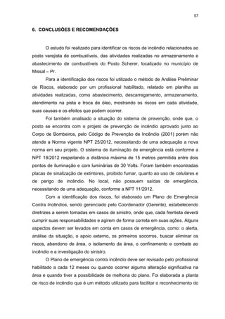 57
6. CONCLUSÕES E RECOMENDAÇÕES
O estudo foi realizado para identificar os riscos de incêndio relacionados ao
posto varejista de combustíveis, das atividades realizadas no armazenamento e
abastecimento de combustíveis do Posto Scherer, localizado no município de
Missal – Pr.
Para a identificação dos riscos foi utilizado o método de Análise Preliminar
de Riscos, elaborado por um profissional habilitado, relatado em planilha as
atividades realizadas, como abastecimento, descarregamento, armazenamento,
atendimento na pista e troca de óleo, mostrando os riscos em cada atividade,
suas causas e os efeitos que podem ocorrer.
Foi também analisado a situação do sistema de prevenção, onde que, o
posto se encontra com o projeto de prevenção de incêndio aprovado junto ao
Corpo de Bombeiros, pelo Código de Prevenção de Incêndio (2001) porém não
atende a Norma vigente NPT 25/2012, necessitando de uma adequação a nova
norma em seu projeto. O sistema de iluminação de emergência está conforme a
NPT 18/2012 respeitando a distância máxima de 15 metros permitida entre dois
pontos de iluminação e com luminárias de 30 Volts. Foram também encontradas
placas de sinalização de extintores, proibido fumar, quanto ao uso de celulares e
de perigo de incêndio. No local, não possuem saídas de emergência,
necessitando de uma adequação, conforme a NPT 11/2012.
Com a identificação dos riscos, foi elaborado um Plano de Emergência
Contra Incêndios, sendo gerenciado pelo Coordenador (Gerente), estabelecendo
diretrizes a serem tomadas em casos de sinistro, onde que, cada frentista deverá
cumprir suas responsabilidades e agirem de forma correta em suas ações. Alguns
aspectos devem ser levados em conta em casos de emergência, como: o alerta,
análise da situação, o apoio externo, os primeiros socorros, buscar eliminar os
riscos, abandono de área, o isolamento da área, o confinamento e combate ao
incêndio e a investigação do sinistro.
O Plano de emergência contra incêndio deve ser revisado pelo profissional
habilitado a cada 12 meses ou quando ocorrer alguma alteração significativa na
área e quando tiver a possibilidade de melhoria do plano. Foi elaborada a planta
de risco de incêndio que é um método utilizado para facilitar o reconhecimento do
 