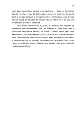 58
local, pelos funcionários, clientes e principalmente o Corpo de Bombeiros,
estando exposta em local de fácil acesso e contendo a localização do quadro
geral de energia, tamques de armazenamento de combustíveis, área de risco
especial devido ao manuseio de produtos líquidos inflamáveis e as possíveis
entradas para o Corpo de Bombeiros.
Para devido funcionamento do plano, foi elaborado um programa de
treinamento aos colaboradores, pois, no momento o posto conta com 1
colaborador devidamente treinado, os outros 3 devem passar pelo curso
intermediário, com carga horária de 16 horas, divididos em 4 noites e com temas
sobre: Treinamentos e prevenção de incêndios, ações emergências, Atendimento
a primeiros socorros e a utilização de equipamentos de proteção.Esses cursos
devem ser atualizados a cada 2 (dois) anos ou quando houver alguma alteração
no plano de emergência.
 