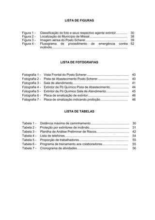 LISTA DE FIGURAS
Figura 1 - Classificação do foto e seus respectivo agente extintor............. 30
Figura 2 - Localização do Município de Missal............................................ 38
Figura 3 - Imagem aérea do Posto Scherer................................................ 39
Figura 4 - Fluxograma de procedimento de emergência contra
incêndio.......................................................................................
52
LISTA DE FOTOGRAFIAS
Fotografia 1 - Vista Frontal do Posto Scherer................................................. 40
Fotografia 2 - Pista de Abastecimento Posto Scherer.................................... 40
Fotografia 3 - Sala de atendimento................................................................. 41
Fotografia 4 - Extintor de Pó Químico Pista de Abastecimento...................... 44
Fotografia 5 - Extintor de Pó Químico Sala de Atendimento.......................... 45
Fotografia 6 - Placa de sinalização de extintor............................................... 46
Fotografia 7 - Placa de sinalização indicando proibição................................ 46
LISTA DE TABELAS
Tabela 1 - Distância máxima de caminhamento............................................. 30
Tabela 2 - Proteção por extintores de incêndio.............................................. 31
Tabela 3 - Planilha de Análise Preliminar de Riscos...................................... 42
Tabela 4 - Lista de telefones.......................................................................... 54
Tabela 5 - Proporção de trabalhadores......................................................... 55
Tabela 6 - Programa de treinamento aos colaboradores.............................. 55
Tabela 7 - Cronograma de atividades........................................................... 56
 