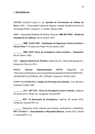 59
7. REFERÊNCIAS
AMORIM, Eduardo Lucena C. de. Apostila de Ferramentas de Análise de
Risco. UFAL – Universidade Federal de Alagoas. Unidade Acadêmica Centro de
Tecnologia (CTEC). Campus A. C. Simões. Maceió, 2004.
ABNT – Associação Brasileira de Normas Técnicas. NBR 9077/2001 - Saídas de
emergência em edifícios. Rio de Janeiro, 2001.
________. NBR 13.434/ 2001 - Sinalização de Segurança Contra Incêndio e
Pânico Parte 1: Princípios de Projeto. Rio de Janeiro, 2001.
________. NBR 15219. Plano de emergência contra incêndio — Requisitos.
Rio de Janeiro, 2005.
ANP – Agência Nacional do Petróleo. Disponível em: <http://www.anp.gov.br>.
Acesso em 25 de Jul. 2012.
BRASIL. Decreto Regulamentador 857/79. Disponível em:
<http://www.ambienteduran.eng.br/system/files/publicador/LEGISLACAO/ESTAD
UAL/DECRETO_ESTADUAL_857_1979.pdf>. Acesso em: 04 Dez. 2012.
CORPO DE BOMBEIROS. Código de Prevenção de Incêndios. 3 ed. Revista e
Ampliada. Curitiba, 2001.
________. BM/7. NPT 016 – Plano de Emergência Contra Incêndio. Vigência:
08 Janeiro 2012, Versão: 02. 15 páginas, Cascavel PR.
_______. NPT- 18 Iluminação de Emergência. Vigência: 08 Janeiro 2012,
Versão:02, Cascavel PR, 3 p.
_______. Segurança contra incêndio para líquidos combustíveis e inflamáveis.
NPT- 25 Parte 1 – Generalidades e Requisitos Básicos. Janeiro 2012, Versão
2, Cascavel/PR, 11 p.
 