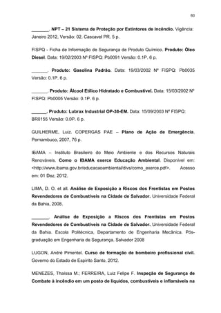 60
_______. NPT – 21 Sistema de Proteção por Extintores de Incêndio. Vigência:
Janeiro 2012, Versão: 02. Cascavel PR. 5 p.
FISPQ - Ficha de Informação de Segurança de Produto Químico. Produto: Óleo
Diesel. Data: 19/02/2003 Nº FISPQ: Pb0091 Versão: 0.1P. 6 p.
_______. Produto: Gasolina Padrão. Data: 19/03/2002 Nº FISPQ: Pb0035
Versão: 0.1P. 6 p.
_______. Produto: Álcool Etílico Hidratado e Combustível. Data: 15/03/2002 Nº
FISPQ: Pb0005 Versão: 0.1P. 6 p.
______. Produto: Lubrax Industrial OP-38-EM. Data: 15/09/2003 Nº FISPQ:
BR0155 Versão: 0.0P. 6 p.
GUILHERME, Luiz. COPERGAS PAE – Plano de Ação de Emergência.
Pernambuco, 2007, 76 p.
IBAMA – Instituto Brasileiro do Meio Ambiente e dos Recursos Naturais
Renováveis. Como o IBAMA exerce Educação Ambiental. Disponível em:
<http://www.ibama.gov.br/educacaoambiental/divs/como_exerce.pdf>. Acesso
em: 01 Dez. 2012.
LIMA, D. O. et all. Análise de Exposição a Riscos dos Frentistas em Postos
Revendedores de Combustíveis na Cidade de Salvador. Universidade Federal
da Bahia, 2008.
_______. Análise de Exposição a Riscos dos Frentistas em Postos
Revendedores de Combustíveis na Cidade de Salvador. Universidade Federal
da Bahia. Escola Politécnica, Departamento de Engenharia Mecânica. Pós-
graduação em Engenharia de Segurança. Salvador 2008
LUGON, André Pimentel. Curso de formação de bombeiro profissional civil.
Governo do Estado de Espírito Santo, 2012.
MENEZES, Thaíssa M.; FERREIRA, Luiz Felipe F. Inspeção de Segurança de
Combate à incêndio em um posto de líquidos, combustíveis e inflamáveis na
 