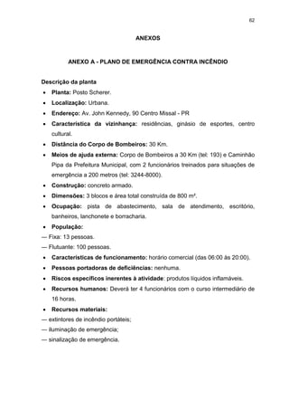 62
ANEXOS
ANEXO A - PLANO DE EMERGÊNCIA CONTRA INCÊNDIO
Descrição da planta
 Planta: Posto Scherer.
 Localização: Urbana.
 Endereço: Av. John Kennedy, 90 Centro Missal - PR
 Característica da vizinhança: residências, ginásio de esportes, centro
cultural.
 Distância do Corpo de Bombeiros: 30 Km.
 Meios de ajuda externa: Corpo de Bombeiros a 30 Km (tel: 193) e Caminhão
Pipa da Prefeitura Municipal, com 2 funcionários treinados para situações de
emergência a 200 metros (tel: 3244-8000).
 Construção: concreto armado.
 Dimensões: 3 blocos e área total construída de 800 m².
 Ocupação: pista de abastecimento, sala de atendimento, escritório,
banheiros, lanchonete e borracharia.
 População:
― Fixa: 13 pessoas.
― Flutuante: 100 pessoas.
 Características de funcionamento: horário comercial (das 06:00 às 20:00).
 Pessoas portadoras de deficiências: nenhuma.
 Riscos específicos inerentes à atividade: produtos líquidos inflamáveis.
 Recursos humanos: Deverá ter 4 funcionários com o curso intermediário de
16 horas.
 Recursos materiais:
― extintores de incêndio portáteis;
― iluminação de emergência;
― sinalização de emergência.
 