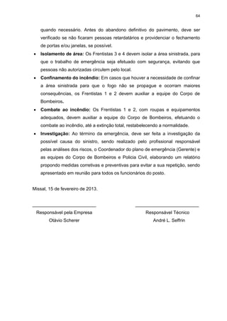 64
quando necessário. Antes do abandono definitivo do pavimento, deve ser
verificado se não ficaram pessoas retardatários e providenciar o fechamento
de portas e/ou janelas, se possível.
 Isolamento de área: Os Frentistas 3 e 4 devem isolar a área sinistrada, para
que o trabalho de emergência seja efetuado com segurança, evitando que
pessoas não autorizadas circulem pelo local.
 Confinamento do incêndio: Em casos que houver a necessidade de confinar
a área sinistrada para que o fogo não se propague e ocorram maiores
consequências, os Frentistas 1 e 2 devem auxiliar a equipe do Corpo de
Bombeiros.
 Combate ao incêndio: Os Frentistas 1 e 2, com roupas e equipamentos
adequados, devem auxiliar a equipe do Corpo de Bombeiros, efetuando o
combate ao incêndio, até a extinção total, restabelecendo a normalidade.
 Investigação: Ao término da emergência, deve ser feita a investigação da
possível causa do sinistro, sendo realizado pelo profissional responsável
pelas análises dos riscos, o Coordenador do plano de emergência (Gerente) e
as equipes do Corpo de Bombeiros e Policia Civil, elaborando um relatório
propondo medidas corretivas e preventivas para evitar a sua repetição, sendo
apresentado em reunião para todos os funcionários do posto.
Missal, 15 de fevereiro de 2013.
_________________________ _________________________
Responsável pela Empresa Responsável Técnico
Otávio Scherer André L. Seffrin
 