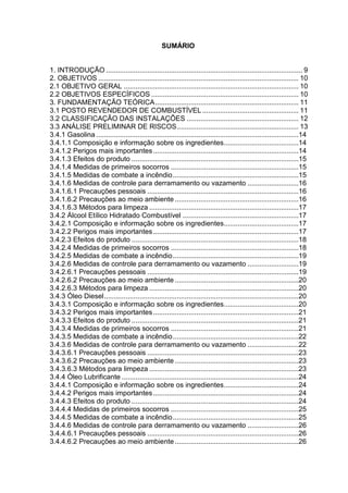 SUMÁRIO
1. INTRODUÇÃO .................................................................................................... 9
2. OBJETIVOS ...................................................................................................... 10
2.1 OBJETIVO GERAL ......................................................................................... 10
2.2 OBJETIVOS ESPECÍFICOS ........................................................................... 10
3. FUNDAMENTAÇÃO TEÓRICA......................................................................... 11
3.1 POSTO REVENDEDOR DE COMBUSTÍVEL................................................. 11
3.2 CLASSIFICAÇÃO DAS INSTALAÇÕES ......................................................... 12
3.3 ANÁLISE PRELIMINAR DE RISCOS.............................................................. 13
3.4.1 Gasolina .......................................................................................................14
3.4.1.1 Composição e informação sobre os ingredientes......................................14
3.4.1.2 Perigos mais importantes..........................................................................14
3.4.1.3 Efeitos do produto .....................................................................................15
3.4.1.4 Medidas de primeiros socorros .................................................................15
3.4.1.5 Medidas de combate a incêndio................................................................15
3.4.1.6 Medidas de controle para derramamento ou vazamento ..........................16
3.4.1.6.1 Precauções pessoais .............................................................................16
3.4.1.6.2 Precauções ao meio ambiente ...............................................................16
3.4.1.6.3 Métodos para limpeza ............................................................................17
3.4.2 Álcool Etílico Hidratado Combustível ...........................................................17
3.4.2.1 Composição e informação sobre os ingredientes......................................17
3.4.2.2 Perigos mais importantes..........................................................................17
3.4.2.3 Efeitos do produto .....................................................................................18
3.4.2.4 Medidas de primeiros socorros .................................................................18
3.4.2.5 Medidas de combate a incêndio................................................................19
3.4.2.6 Medidas de controle para derramamento ou vazamento ..........................19
3.4.2.6.1 Precauções pessoais .............................................................................19
3.4.2.6.2 Precauções ao meio ambiente ...............................................................20
3.4.2.6.3 Métodos para limpeza ............................................................................20
3.4.3 Óleo Diesel...................................................................................................20
3.4.3.1 Composição e informação sobre os ingredientes......................................20
3.4.3.2 Perigos mais importantes..........................................................................21
3.4.3.3 Efeitos do produto .....................................................................................21
3.4.3.4 Medidas de primeiros socorros .................................................................21
3.4.3.5 Medidas de combate a incêndio................................................................22
3.4.3.6 Medidas de controle para derramamento ou vazamento ..........................22
3.4.3.6.1 Precauções pessoais .............................................................................23
3.4.3.6.2 Precauções ao meio ambiente ...............................................................23
3.4.3.6.3 Métodos para limpeza ............................................................................23
3.4.4 Óleo Lubrificante ..........................................................................................24
3.4.4.1 Composição e informação sobre os ingredientes......................................24
3.4.4.2 Perigos mais importantes..........................................................................24
3.4.4.3 Efeitos do produto .....................................................................................24
3.4.4.4 Medidas de primeiros socorros .................................................................25
3.4.4.5 Medidas de combate a incêndio................................................................25
3.4.4.6 Medidas de controle para derramamento ou vazamento ..........................26
3.4.4.6.1 Precauções pessoais .............................................................................26
3.4.4.6.2 Precauções ao meio ambiente...............................................................26
 