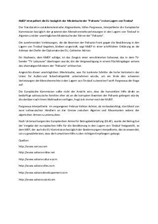 MdEP interpelliert die EU bezüglich der Missbräuche der "Polisario" in den Lagern von Tindouf
Der französische sozialdemokratische Abgeordnete, Gilles Pargneaux, interpellierte die Europäische
Kommission bezüglich der gravierenden Menschenrechtsverletzungen in den Lagern von Tindouf in
Algerien und der unerträglichen Missbräuche der Führer der "Polisario".
Die zunehmenden Verletzungen, die die Beamten der Polisario-Front gegen die Bevölkerung in den
Lagern von Tindouf begehen, bleiben ungestraft, sagt MdEP in einer schriftlichen Erklärung an die
Adresse der Chefin der Diplomatie der EU, Catherine Ashton.
Ein Nachweis, dem MdEP zufolge, ist das Zeugnis einer verschleierten Saharawi, das in dem TV-
Sender "TV Laâyoune" übertragen wurde, die die Vergewaltigung in einem Flüchtlingslager seitens
des ehemaligen Ministers der "Polisario" erlitten hat.
Angesichts dieser unerträglichen Missbräuche, was für konkrete Schritte die hohe Vertreterin der
Union für Außen-und Sicherheitspolitik unternehmen würde, um ein Ende den schweren
Verletzungen der Menschenrechte in den Lagern von Tindouf zu bereiten? wirft Pargneaux die Frage
auf.
Die Europäische Kommission sollte nicht der Ansicht sein, dass die humanitäre Hilfe direkt an
bedürftige sahraouische Familien eher als an die korrupten Beamten der Polisario gelangen würde,
die darüber nach ihrem Wohlwollen verfügen, fragt sich immer noch der MdEP.
Pargneaux interpellierte im vergangenen Februar Ashton Ashton, ob sie beabsichtigt, den Mord von
zwei sahraouischen Händlern an der Grenze zwischen Algerien und Mauretanien seitens der
algerischen Armee zu untersuchen.
Nach Untersuchungen des Europäischen Amtes für Betrugsbekämpfung (OLAF), wurde der Betrug bei
der Vergabe der europäischen Hilfe für die Bevölkerung in den Lagern von Tindouf festgestellt, so
dem MEP, der auch die EU-Kommission bezüglich der Bestimmungen interpellierte, die sie anwendet,
um zu gewährleisten, dass die humanitäre Hilfe zu den richtigen Empfängern gelangt.
Quellen:
http://www.corcas.com
http://www.sahara-online.net
http://www.sahara-culture.com
http://www.sahara-villes.com
http://www.sahara-developpement.com
http://www.sahara-social.com
 